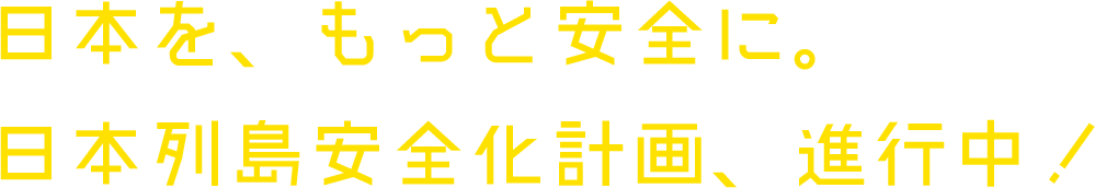 日本をもっと安全に。日本列島安全化計画　進行中！