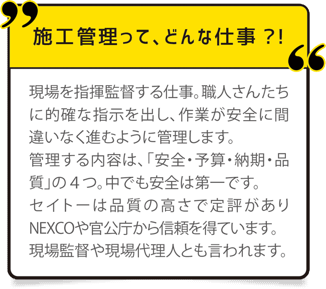 現場を指揮監督する仕事。職人さんたちに的確な指示を出し、作業が安全に間違いなく進むように管理します。
管理する内容は、「安全・予算・納期・品質」の４つ。中でも安全は第一です。
セイトーは品質の高さで定評がありNEXCOや官公庁から信頼を得ています。
現場監督や現場代理人とも言われます。